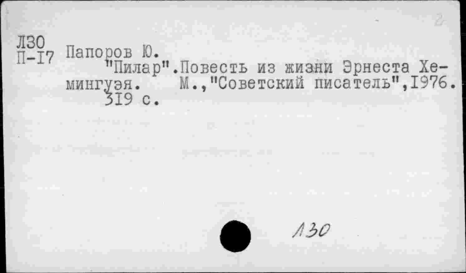 ﻿ЛЗО п
П-17 Папоров Ю.
’’Пилар".Повесть из жизни Эрнеста Хемингуэя. М.,"Советский писатель",1976.
ф /3^